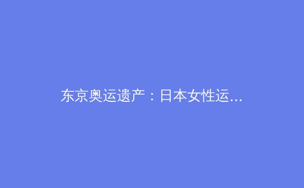 东京奥运遗产：日本女性运动员如何重塑体育文化版图 - 2