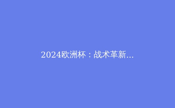 2024欧洲杯：战术革新与新星闪耀的足球盛宴 - 2