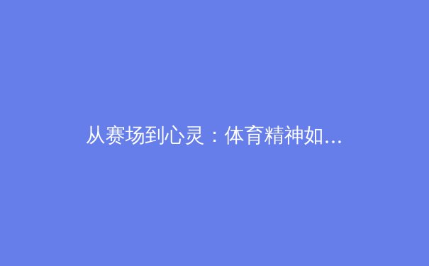 从赛场到心灵：体育精神如何塑造坚韧人格与社会凝聚力 - 3