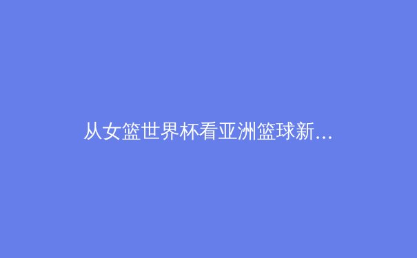从女篮世界杯看亚洲篮球新格局：身体对抗与团队战术的演进