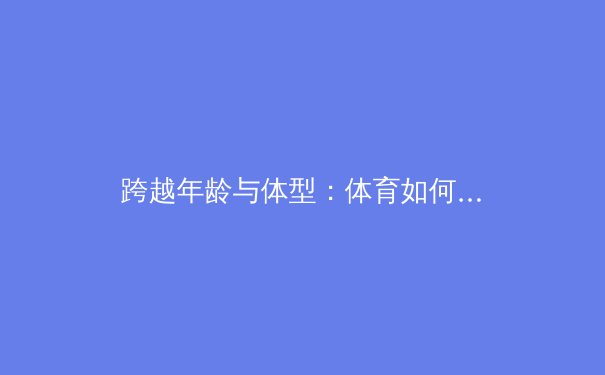 跨越年龄与体型：体育如何成为全民共享的生活方式与健康福音 - 3