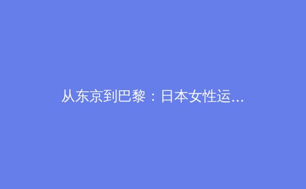 从东京到巴黎：日本女性运动员如何重塑亚洲体育力量格局