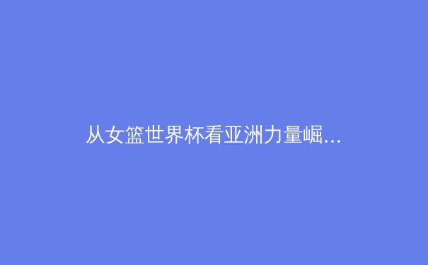 从女篮世界杯看亚洲力量崛起：技术流与身体对抗的现代融合 - 4