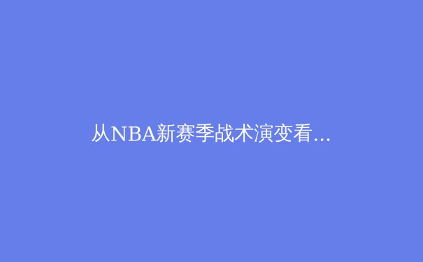从NBA新赛季战术演变看现代篮球攻防体系的重构 - 3