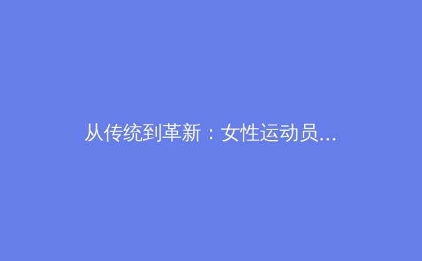 从传统到革新：女性运动员如何重塑体育产业的商业价值与公众认知 - 3