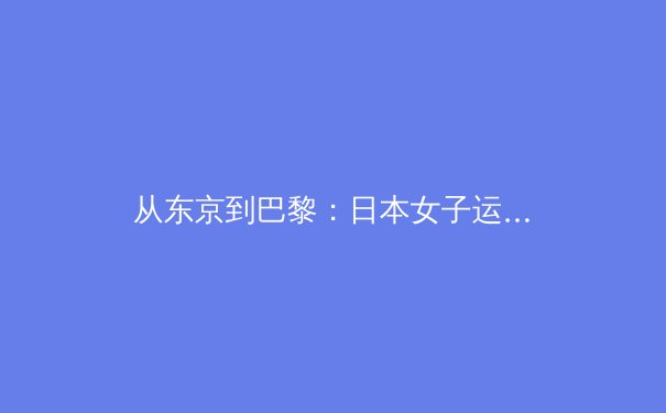 从东京到巴黎：日本女子运动员如何重塑国际体坛格局 - 4