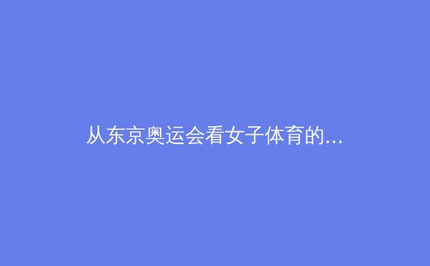 从东京奥运会看女子体育的崛起与性别平等挑战 - 2